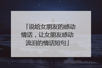 说给女朋友的感动情话，让女朋友感动流泪的情话短句