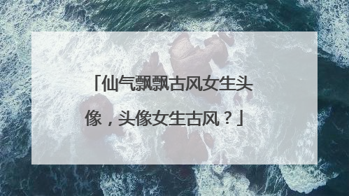 仙气飘飘古风女生头像，头像女生古风？