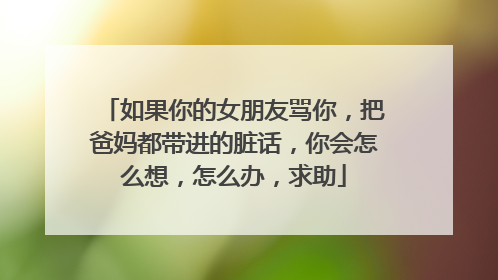 如果你的女朋友骂你，把爸妈都带进的脏话，你会怎么想，怎么办，求助