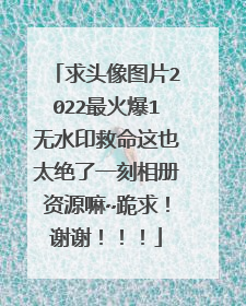 求头像图片2022最火爆1无水印救命这也太绝了一刻相册资源嘛~跪求！谢谢！！！