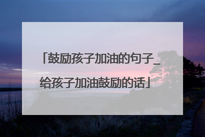 鼓励孩子加油的句子_给孩子加油鼓励的话