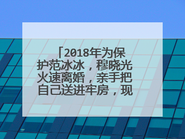 2018年为保护范冰冰，穆晓光火速离婚，亲手把自己送进牢房，现状如何？