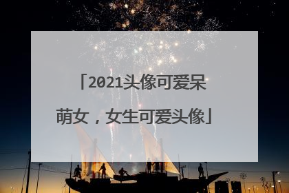 2021头像可爱呆萌女，女生可爱头像