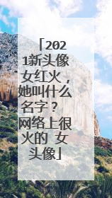 2021新头像女红火，她叫什么名字？ 网络上很火的 女头像