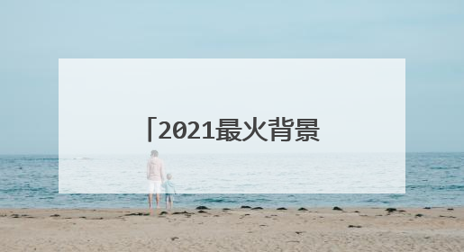 2021最火背景图片，什么图片最适合做背景图片啊